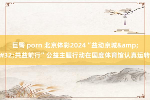 巨臀 porn 北京体彩2024“益动京城&#32;共益前行”公益主题行动在国度体育馆认真运转