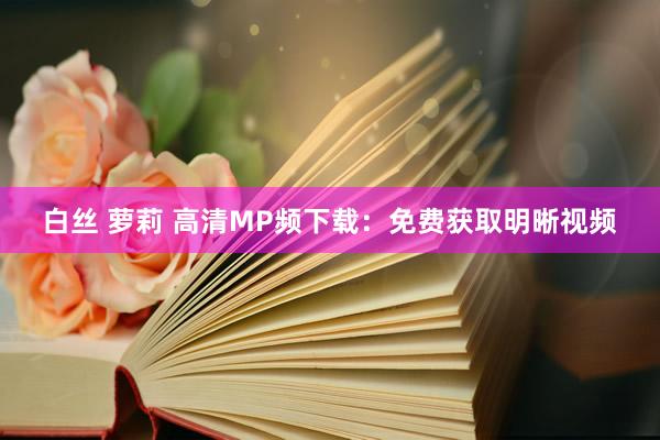 白丝 萝莉 高清MP频下载：免费获取明晰视频