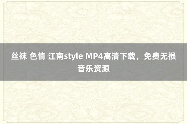 丝袜 色情 江南style MP4高清下载，免费无损音乐资源