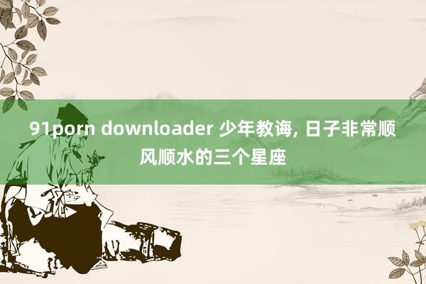 91porn downloader 少年教诲， 日子非常顺风顺水的三个星座