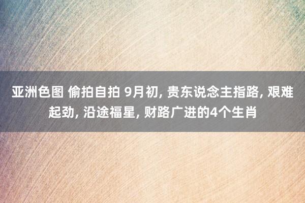 亚洲色图 偷拍自拍 9月初， 贵东说念主指路， 艰难起劲， 沿途福星， 财路广进的4个生肖