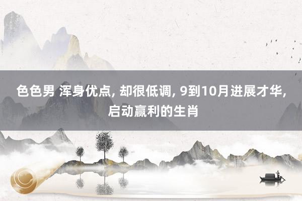 色色男 浑身优点， 却很低调， 9到10月进展才华， 启动赢利的生肖