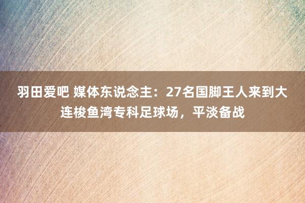 羽田爱吧 媒体东说念主：27名国脚王人来到大连梭鱼湾专科足球场，平淡备战