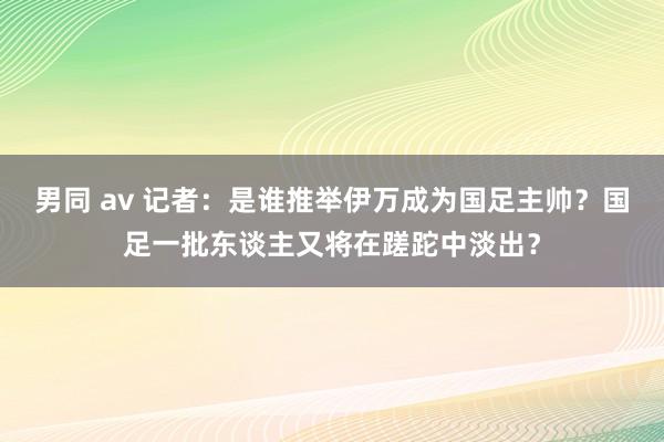 男同 av 记者：是谁推举伊万成为国足主帅？国足一批东谈主又将在蹉跎中淡出？