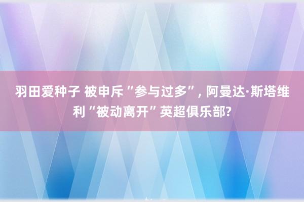 羽田爱种子 被申斥“参与过多”， 阿曼达·斯塔维利“被动离开”英超俱乐部?