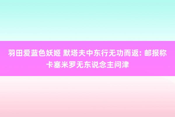 羽田爱蓝色妖姬 默塔夫中东行无功而返: 邮报称卡塞米罗无东说念主问津