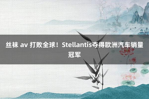 丝袜 av 打败全球！Stellantis夺得欧洲汽车销量冠军