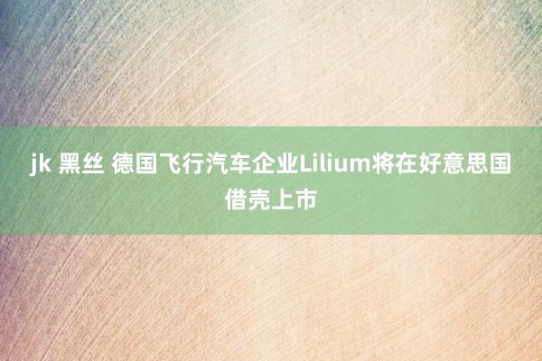 jk 黑丝 德国飞行汽车企业Lilium将在好意思国借壳上市