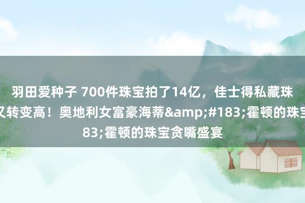 羽田爱种子 700件珠宝拍了14亿，佳士得私藏珠宝拍卖史又转变高！奥地利女富豪海蒂&#183;霍顿的珠宝贪嘴盛宴