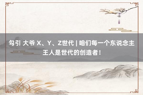 勾引 大爷 X、Y、Z世代 | 咱们每一个东说念主王人是世代的创造者！