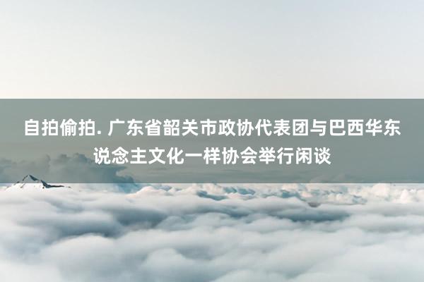 自拍偷拍. 广东省韶关市政协代表团与巴西华东说念主文化一样协会举行闲谈