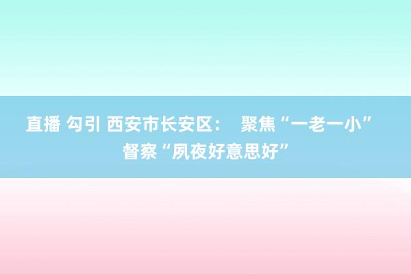 直播 勾引 西安市长安区：  聚焦“一老一小”  督察“夙夜好意思好”