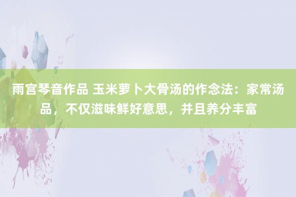 雨宫琴音作品 玉米萝卜大骨汤的作念法：家常汤品，不仅滋味鲜好意思，并且养分丰富