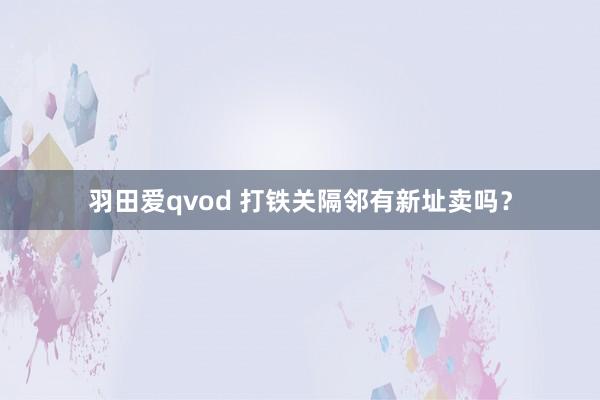 羽田爱qvod 打铁关隔邻有新址卖吗？