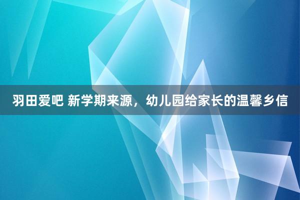 羽田爱吧 新学期来源，幼儿园给家长的温馨乡信