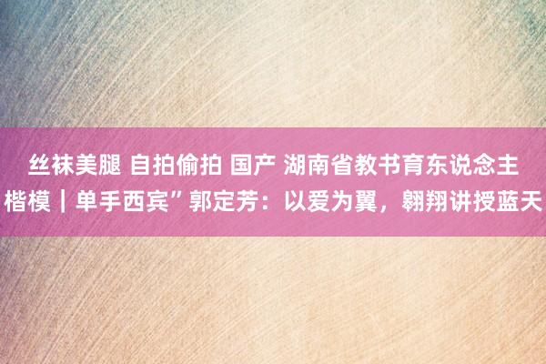 丝袜美腿 自拍偷拍 国产 湖南省教书育东说念主楷模｜单手西宾”郭定芳：以爱为翼，翱翔讲授蓝天