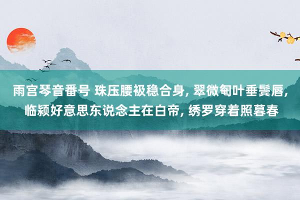 雨宫琴音番号 珠压腰衱稳合身， 翠微匎叶垂鬓唇， 临颍好意思东说念主在白帝， 绣罗穿着照暮春