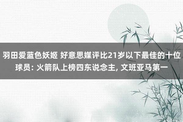 羽田爱蓝色妖姬 好意思媒评比21岁以下最佳的十位球员: 火箭队上榜四东说念主， 文班亚马第一