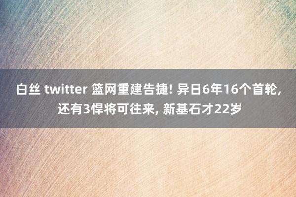 白丝 twitter 篮网重建告捷! 异日6年16个首轮， 还有3悍将可往来， 新基石才22岁