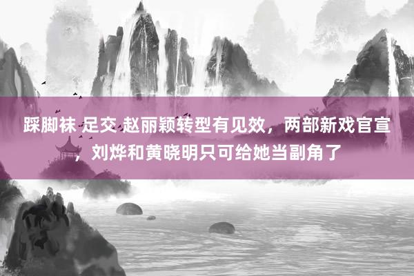 踩脚袜 足交 赵丽颖转型有见效，两部新戏官宣，刘烨和黄晓明只可给她当副角了