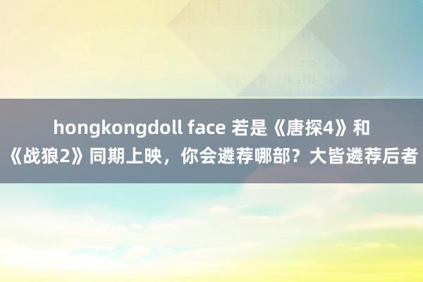 hongkongdoll face 若是《唐探4》和《战狼2》同期上映，你会遴荐哪部？大皆遴荐后者