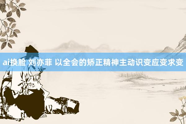 ai换脸 刘亦菲 以全会的矫正精神主动识变应变求变