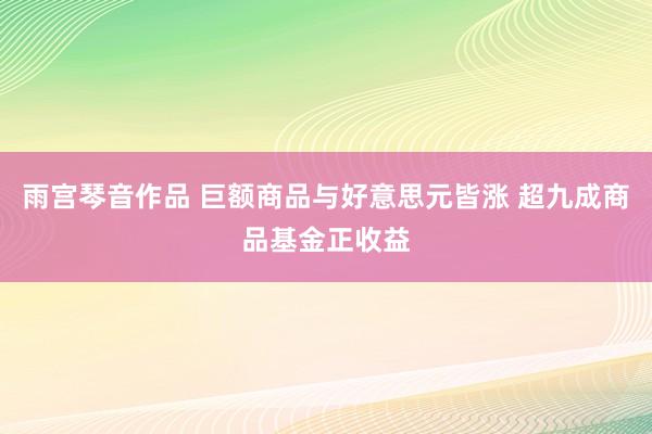 雨宫琴音作品 巨额商品与好意思元皆涨 超九成商品基金正收益