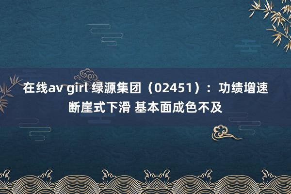 在线av girl 绿源集团（02451）：功绩增速断崖式下滑 基本面成色不及