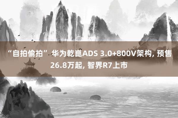 “自拍偷拍” 华为乾崑ADS 3.0+800V架构， 预售26.8万起， 智界R7上市