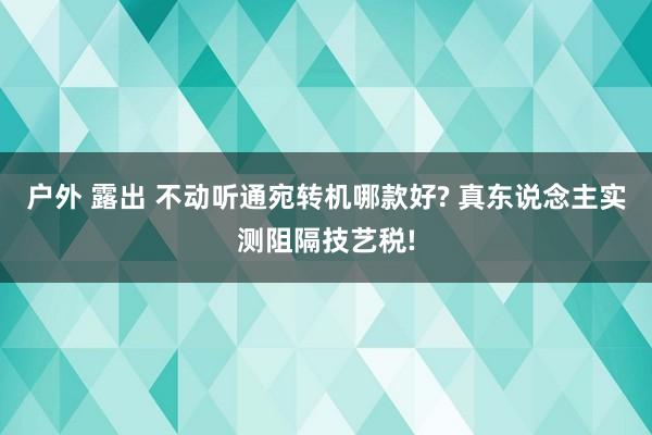 户外 露出 不动听通宛转机哪款好? 真东说念主实测阻隔技艺税!