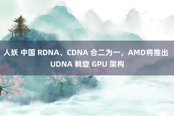 人妖 中国 RDNA、CDNA 合二为一，AMD将推出 UDNA 斡旋 GPU 架构