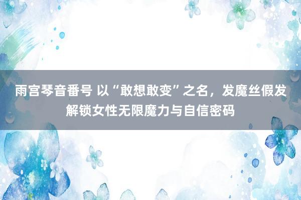 雨宫琴音番号 以“敢想敢变”之名，发魔丝假发解锁女性无限魔力与自信密码