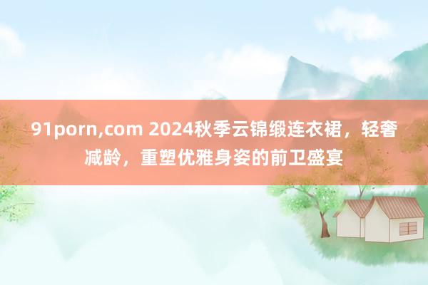 91porn，com 2024秋季云锦缎连衣裙，轻奢减龄，重塑优雅身姿的前卫盛宴