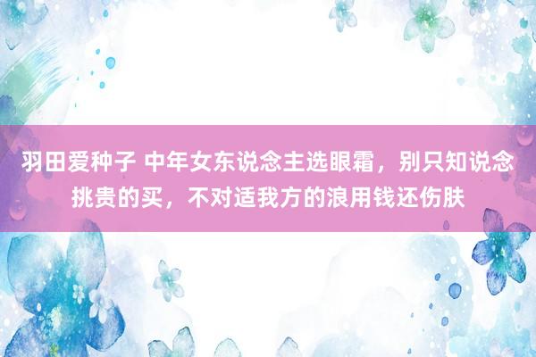 羽田爱种子 中年女东说念主选眼霜，别只知说念挑贵的买，不对适我方的浪用钱还伤肤