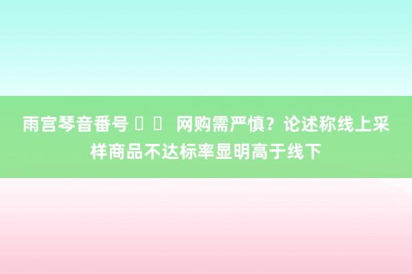 雨宫琴音番号 		 网购需严慎？论述称线上采样商品不达标率显明高于线下