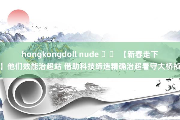 hongkongdoll nude 		 【新春走下层】他们效能治超站 借助科技缔造精确治超看守大桥祯祥