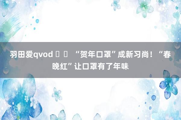 羽田爱qvod 		 “贺年口罩”成新习尚！“春晚红”让口罩有了年味