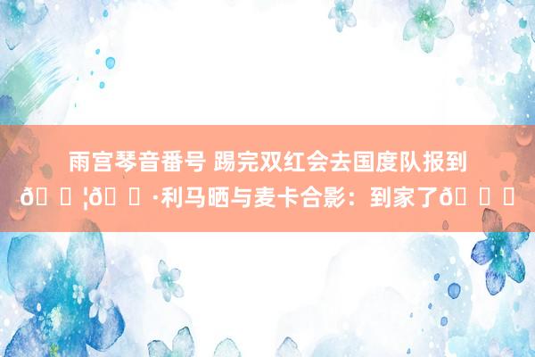 雨宫琴音番号 踢完双红会去国度队报到🇦🇷利马晒与麦卡合影：到家了😁