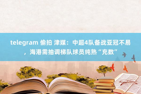 telegram 偷拍 津媒：中超4队备战亚冠不易，海港需抽调梯队球员纯熟“充数”