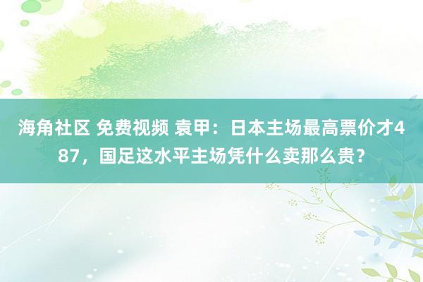 海角社区 免费视频 袁甲：日本主场最高票价才487，国足这水平主场凭什么卖那么贵？