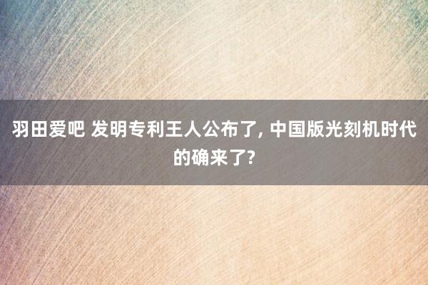 羽田爱吧 发明专利王人公布了， 中国版光刻机时代的确来了?