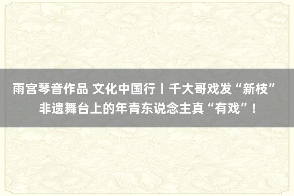 雨宫琴音作品 文化中国行丨千大哥戏发“新枝” 非遗舞台上的年青东说念主真“有戏”！