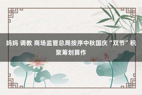 妈妈 调教 商场监管总局按序中秋国庆“双节”积聚筹划算作