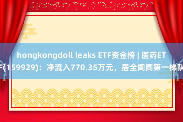 hongkongdoll leaks ETF资金榜 | 医药ETF(159929)：净流入770.35万元，居全阛阓第一梯队