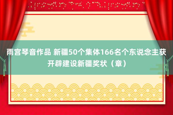 雨宫琴音作品 新疆50个集体166名个东说念主获开辟建设新疆奖状（章）