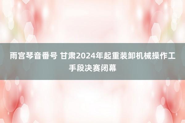 雨宫琴音番号 甘肃2024年起重装卸机械操作工手段决赛闭幕