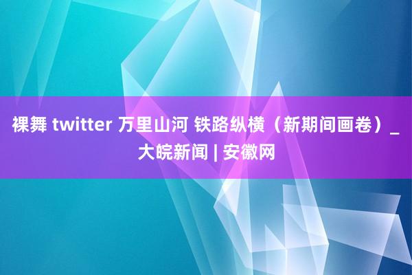 裸舞 twitter 万里山河 铁路纵横（新期间画卷）_大皖新闻 | 安徽网