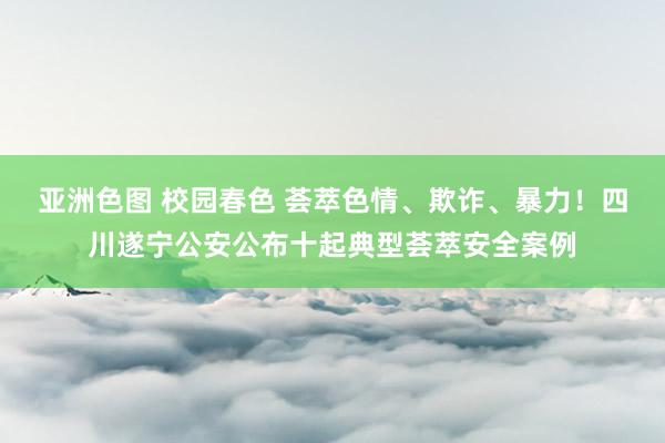 亚洲色图 校园春色 荟萃色情、欺诈、暴力！四川遂宁公安公布十起典型荟萃安全案例