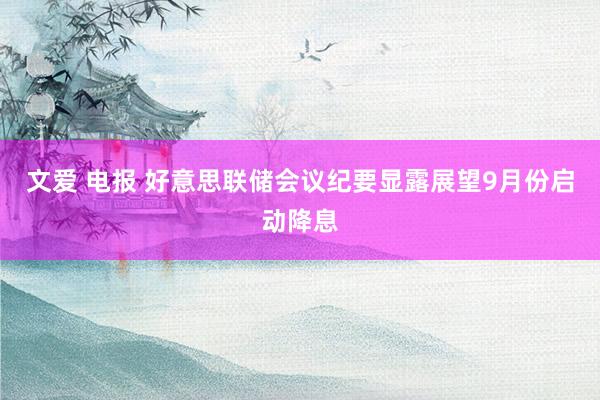 文爱 电报 好意思联储会议纪要显露展望9月份启动降息