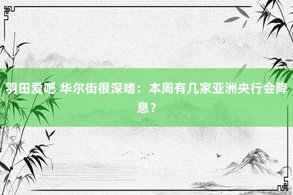 羽田爱吧 华尔街很深嗜：本周有几家亚洲央行会降息？